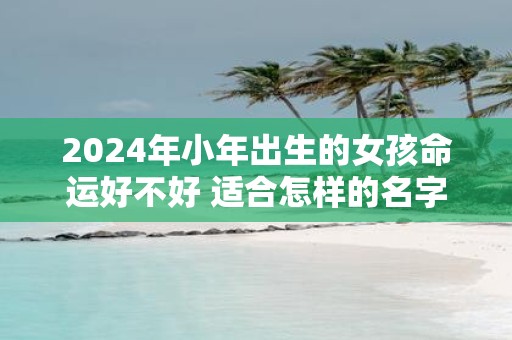 2025年小年出生的女孩命运好不好 适合怎样的名字