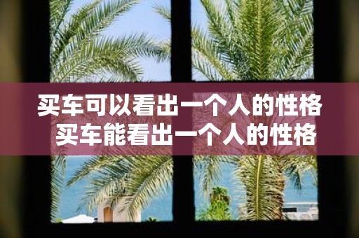 买车可以看出一个人的性格 买车能看出一个人的性格