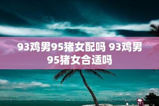 93鸡男95猪女配吗 93鸡男95猪女合适吗