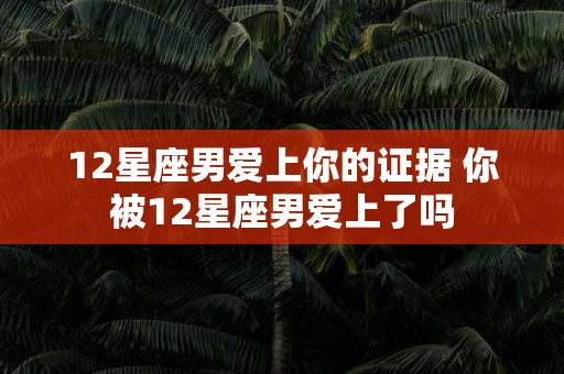 12星座男爱上你的证据 你被12星座男爱上了吗