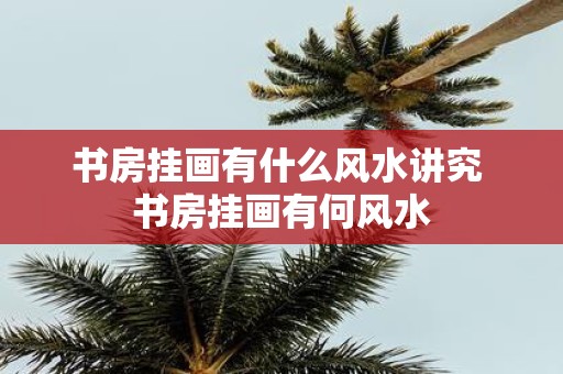 书房挂画有什么风水讲究 书房挂画有何风水