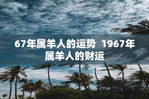 67年属羊人的运势 1967年属羊人的财运