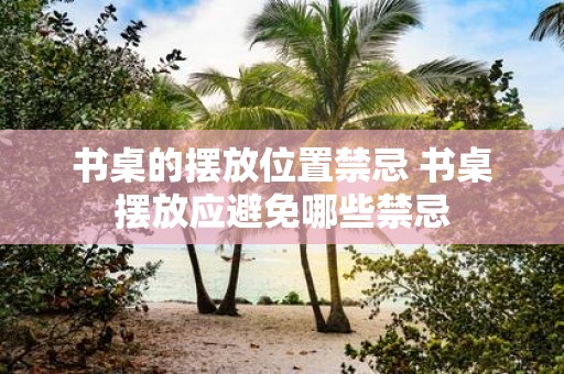 书桌的摆放位置禁忌 书桌摆放应避免哪些禁忌