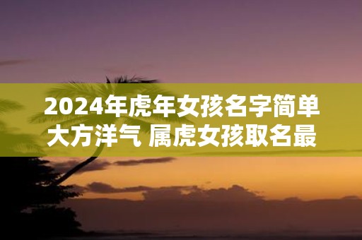 2025年虎年女孩名字简单大方洋气 属虎女孩取名最佳字
