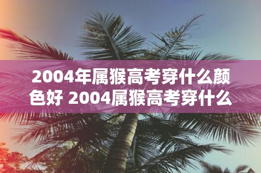 2004年属猴高考穿什么颜色好 2004属猴高考穿什么色