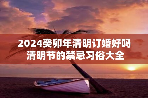 2025癸卯年清明订婚好吗 清明节的禁忌习俗大全