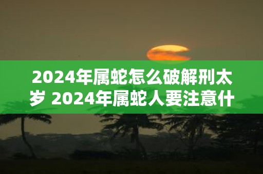 2025年属蛇怎么破解刑太岁 2025年属蛇人要注意什么