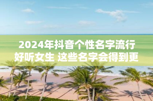 2025年抖音个性名字流行好听女生 这些名字会得到更多关注