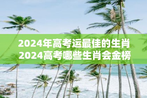 2025年高考运最佳的生肖 2025高考哪些生肖会金榜题名