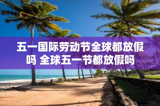 五一国际劳动节全球都放假吗 全球五一节都放假吗