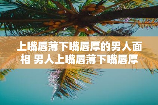 上嘴唇薄下嘴唇厚的男人面相 男人上嘴唇薄下嘴唇厚面相如何