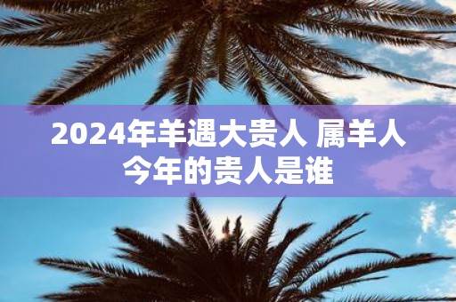 2025年羊遇大贵人 属羊人今年的贵人是谁