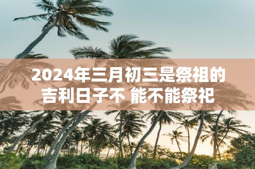 2025年三月初三是祭祖的吉利日子不 能不能祭祀