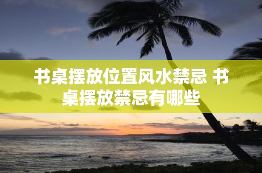 书桌摆放位置风水禁忌 书桌摆放禁忌有哪些