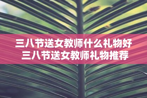 三八节送女教师什么礼物好 三八节送女教师礼物推荐