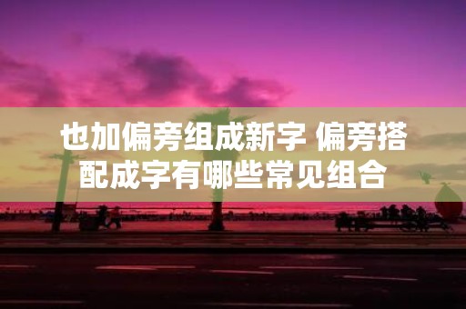 也加偏旁组成新字 偏旁搭配成字有哪些常见组合