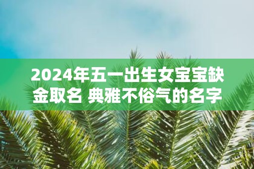 2025年五一出生女宝宝缺金取名 典雅不俗气的名字解析