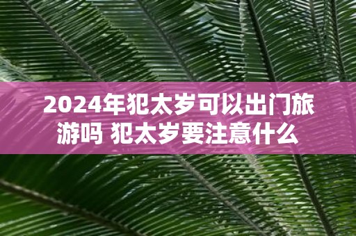 2025年犯太岁可以出门旅游吗 犯太岁要注意什么