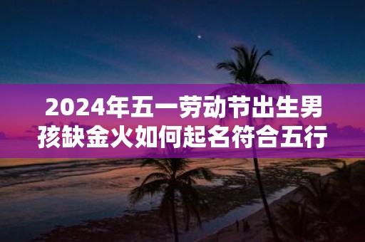 2025年五一劳动节出生男孩缺金火如何起名符合五行命理
