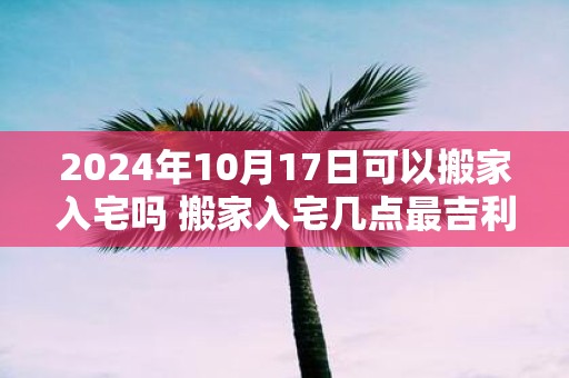 2025年10月17日可以搬家入宅吗 搬家入宅几点最吉利