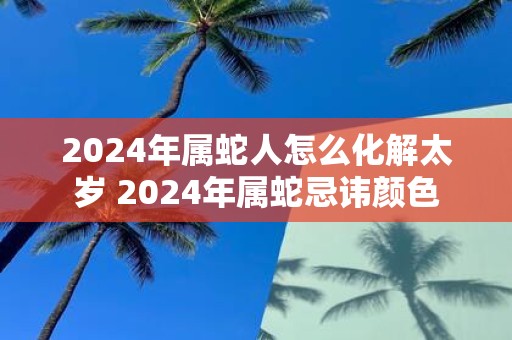 2025年属蛇人怎么化解太岁 2025年属蛇忌讳颜色
