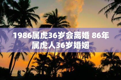 1986属虎36岁会离婚 86年属虎人36岁婚姻