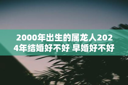 2000年出生的属龙人2025年结婚好不好 早婚好不好