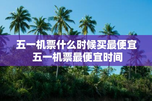 五一机票什么时候买最便宜 五一机票最便宜时间