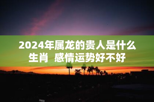 2025年属龙的贵人是什么生肖 感情运势好不好