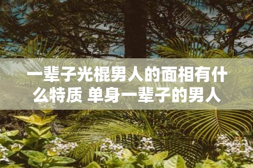 一辈子光棍男人的面相有什么特质 单身一辈子的男人面相