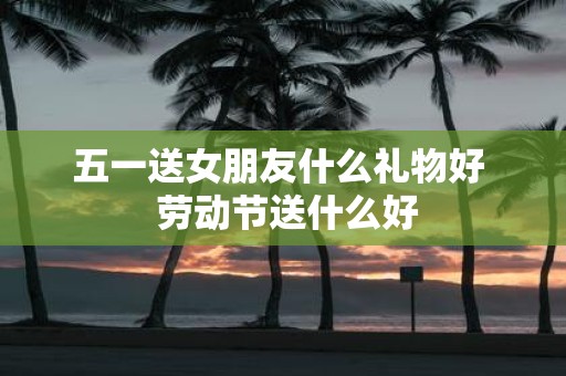五一送女朋友什么礼物好 劳动节送什么好