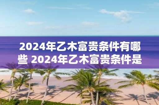 2025年乙木富贵条件有哪些 2025年乙木富贵条件是什么