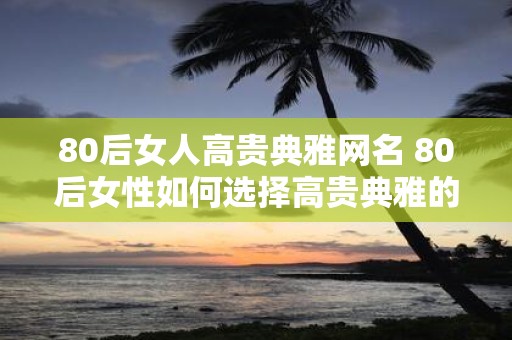 80后女人高贵典雅网名 80后女性如何选择高贵典雅的网名
