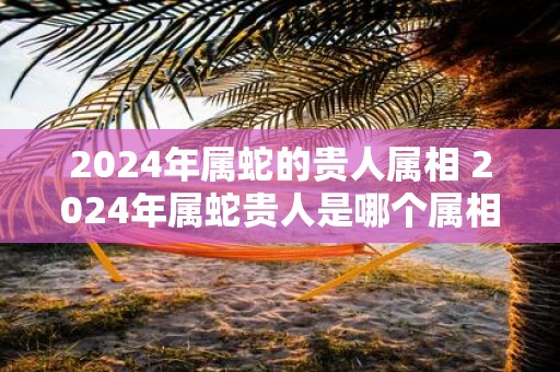 2025年属蛇的贵人属相 2025年属蛇贵人是哪个属相