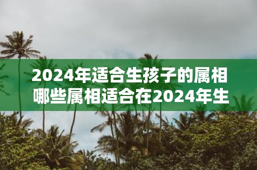 2025年适合生孩子的属相 哪些属相适合在2025年生孩子