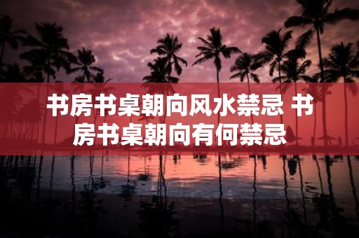 书房书桌朝向风水禁忌 书房书桌朝向有何禁忌