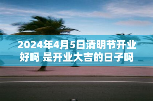 2025年4月5日清明节开业好吗 是开业大吉的日子吗