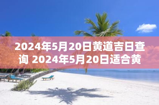 2025年5月20日黄道吉日查询 2025年5月20日适合黄道吉日吗