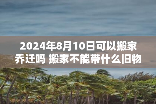 2025年8月10日可以搬家乔迁吗 搬家不能带什么旧物