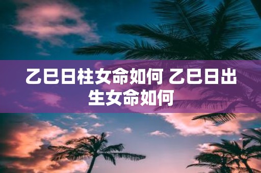 乙巳日柱女命如何 乙巳日出生女命如何