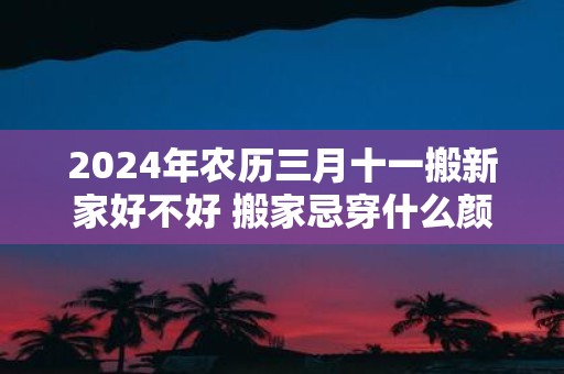 2025年农历三月十一搬新家好不好 搬家忌穿什么颜色