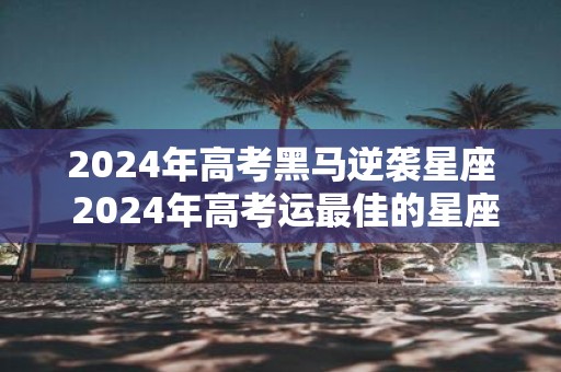 2025年高考黑马逆袭星座 2025年高考运最佳的星座