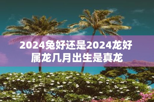 2025兔好还是2025龙好 属龙几月出生是真龙