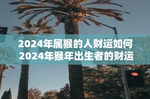 2025年属猴的人财运如何 2025年猴年出生者的财运如何