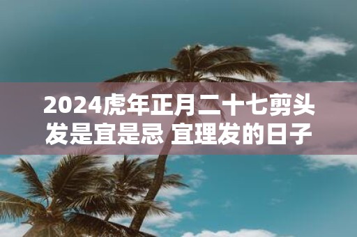 2025虎年正月二十七剪头发是宜是忌 宜理发的日子