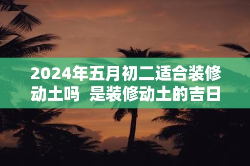 2025年五月初二适合装修动土吗 是装修动土的吉日吗