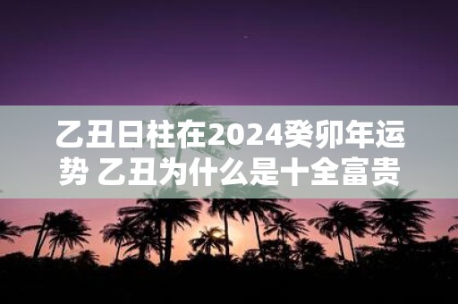乙丑日柱在2025癸卯年运势 乙丑为什么是十全富贵日
