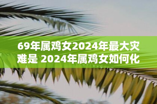 69年属鸡女2025年最大灾难是 2025年属鸡女如何化灾