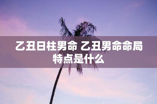 乙丑日柱男命 乙丑男命命局特点是什么