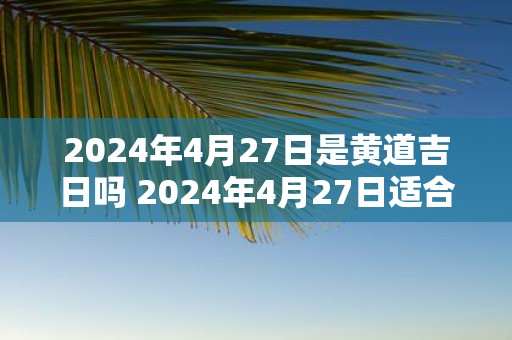 2025年4月27日是黄道吉日吗 2025年4月27日适合开工吗